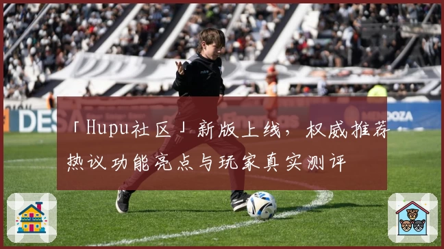 「Hupu社区」新版上线，权威推荐热议功能亮点与玩家真实测评
