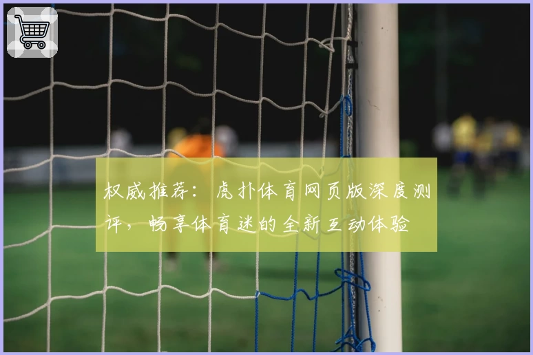 权威推荐:虎扑体育网页版深度测评,畅享体育迷的全新互动体验
