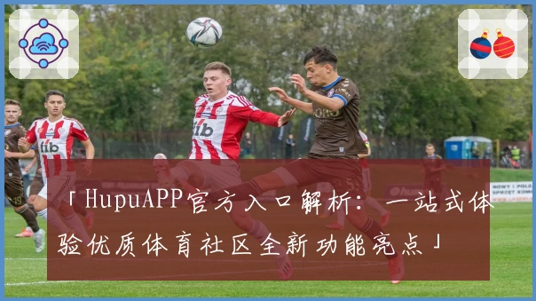 「HupuAPP官方入口解析：一站式体验优质体育社区全新功能亮点」