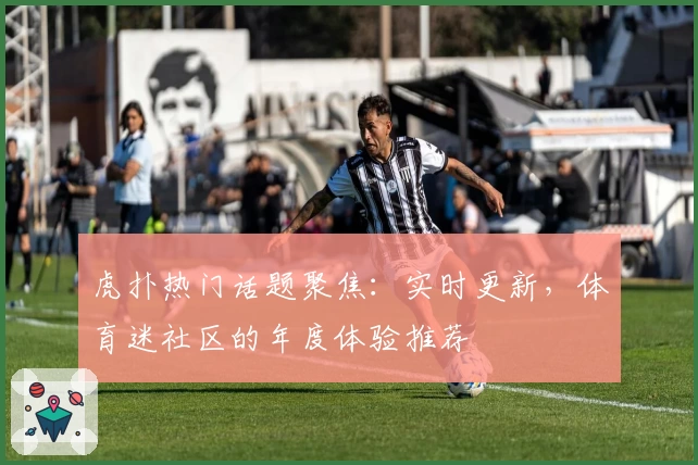 虎扑热门话题聚焦：实时更新，体育迷社区的年度体验推荐