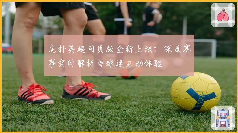 虎扑英超网页版全新上线：深度赛事实时解析与球迷互动体验