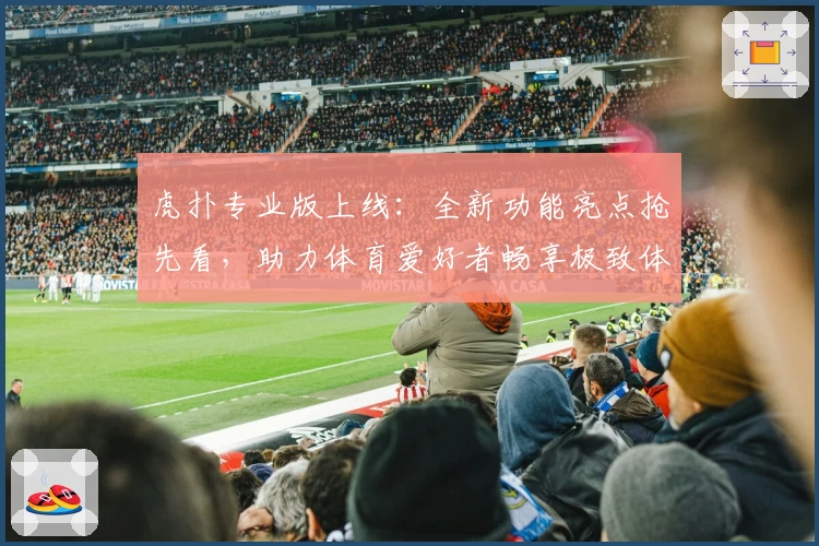虎扑专业版上线：全新功能亮点抢先看，助力体育爱好者畅享极致体验