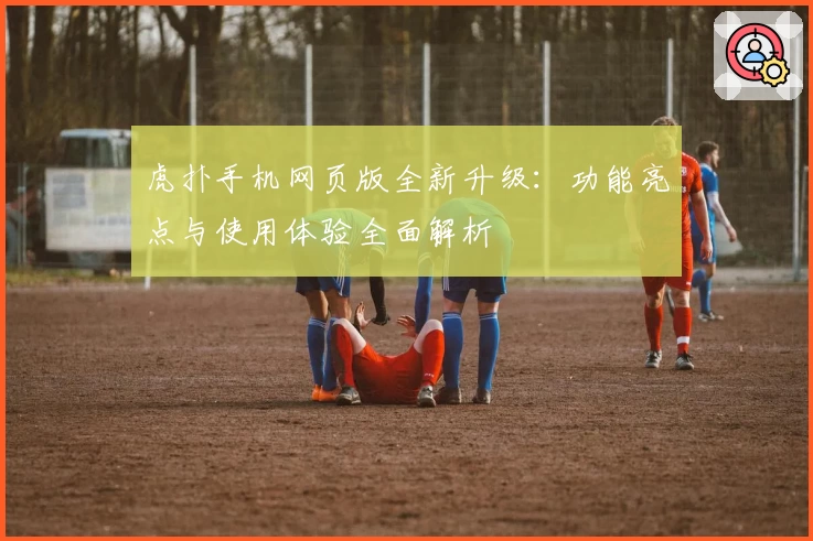 虎扑手机网页版全新升级：功能亮点与使用体验全面解析