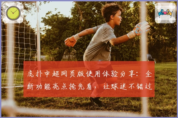 虎扑中超网页版使用体验分享：全新功能亮点抢先看，让球迷不错过每场精彩对决