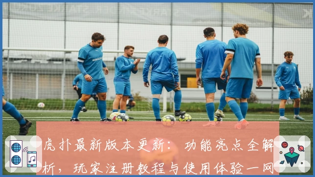 虎扑最新版本更新：功能亮点全解析，玩家注册教程与使用体验一网打尽