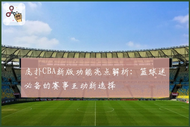 虎扑CBA新版功能亮点解析:篮球迷必备的赛事互动新选择
