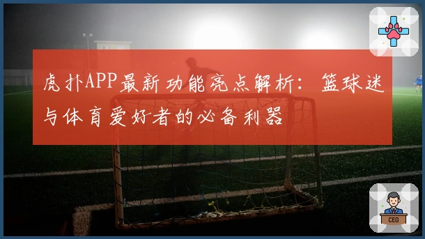 虎扑APP最新功能亮点解析：篮球迷与体育爱好者的必备利器