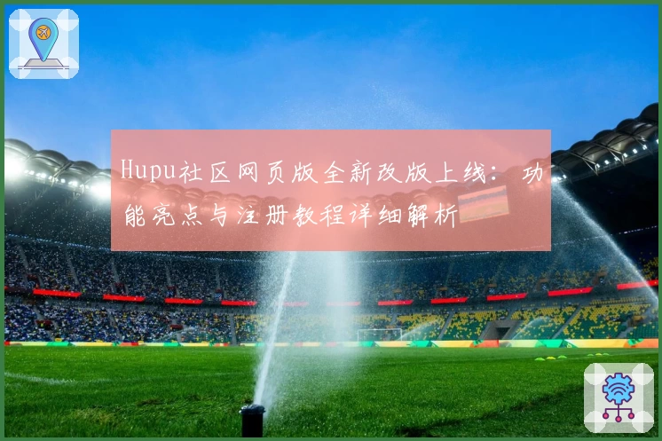Hupu社区网页版全新改版上线：功能亮点与注册教程详细解析