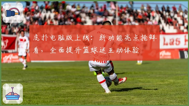 虎扑电脑版上线:新功能亮点抢鲜看,全面提升篮球迷互动体验