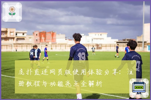 虎扑直连网页版使用体验分享:注册教程与功能亮点全解析