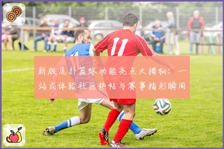 新版虎扑篮球功能亮点大揭秘：一站式体验社区热帖与赛事精彩瞬间
