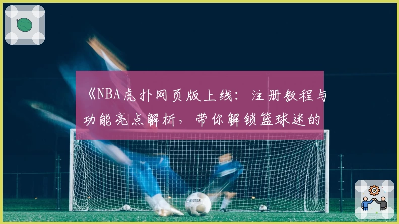 《NBA虎扑网页版上线：注册教程与功能亮点解析，带你解锁篮球迷的互动新天地》