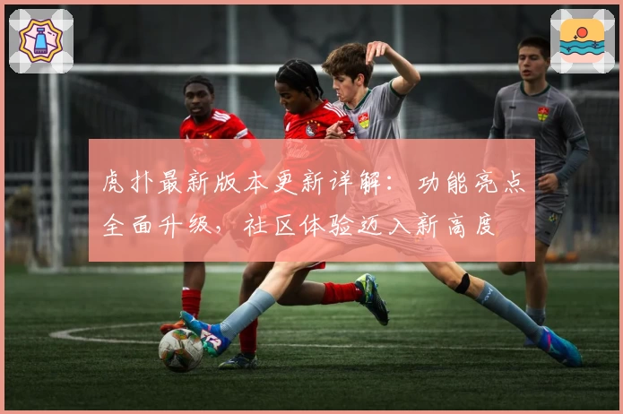 虎扑最新版本更新详解：功能亮点全面升级，社区体验迈入新高度
