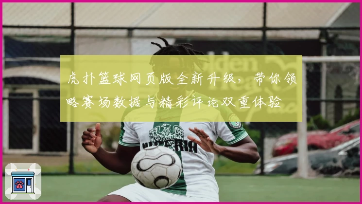 虎扑篮球网页版全新升级，带你领略赛场数据与精彩评论双重体验