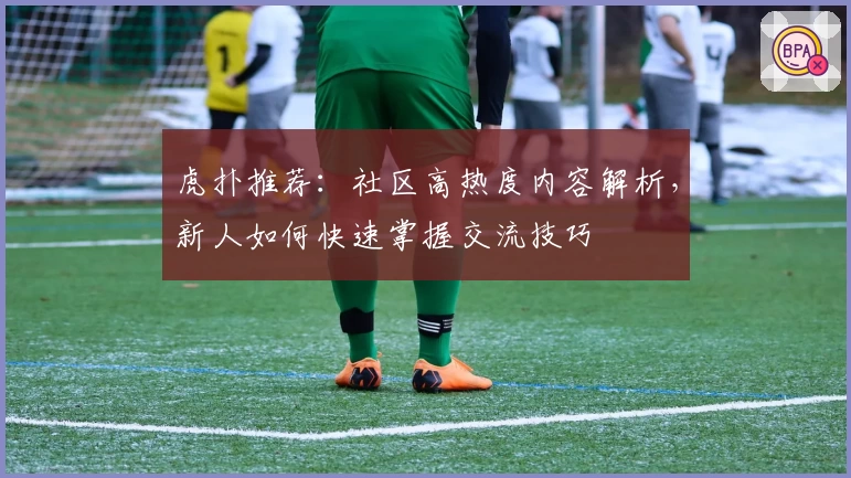 虎扑推荐：社区高热度内容解析，新人如何快速掌握交流技巧