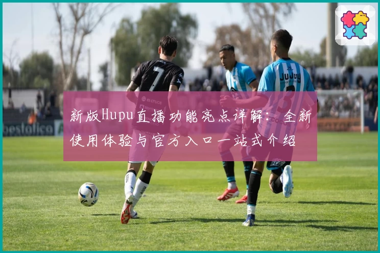 新版Hupu直播功能亮点详解:全新使用体验与官方入口一站式介绍