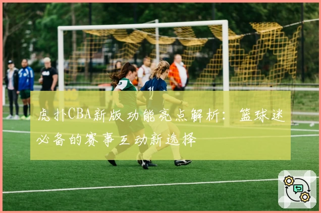 虎扑CBA新版功能亮点解析:篮球迷必备的赛事互动新选择