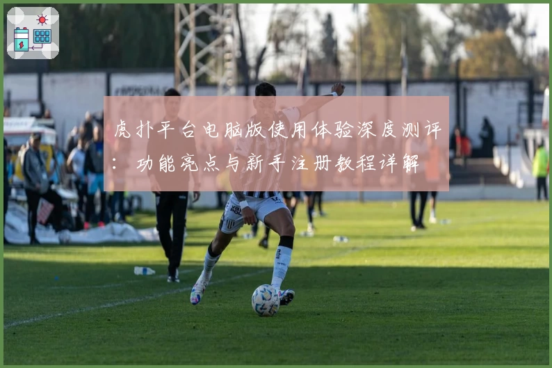 虎扑平台电脑版使用体验深度测评：功能亮点与新手注册教程详解