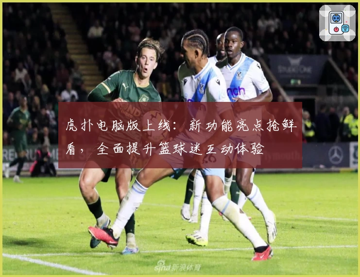 虎扑电脑版上线:新功能亮点抢鲜看,全面提升篮球迷互动体验