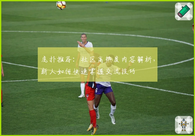 虎扑推荐：社区高热度内容解析，新人如何快速掌握交流技巧