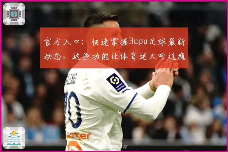 官方入口：快速掌握Hupu足球最新动态，这些功能让体育迷大呼过瘾