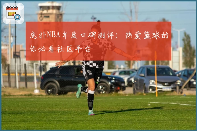 虎扑NBA年度口碑测评:热爱篮球的你必看社区平台