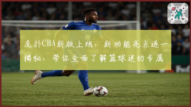 虎扑CBA新版上线，新功能亮点逐一揭秘，带你全面了解篮球迷的专属社区