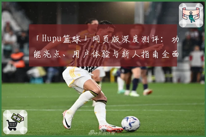 「Hupu篮球」网页版深度测评:功能亮点、用户体验与新人指南全面解析