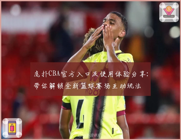 虎扑CBA官方入口及使用体验分享：带你解锁全新篮球赛场互动玩法