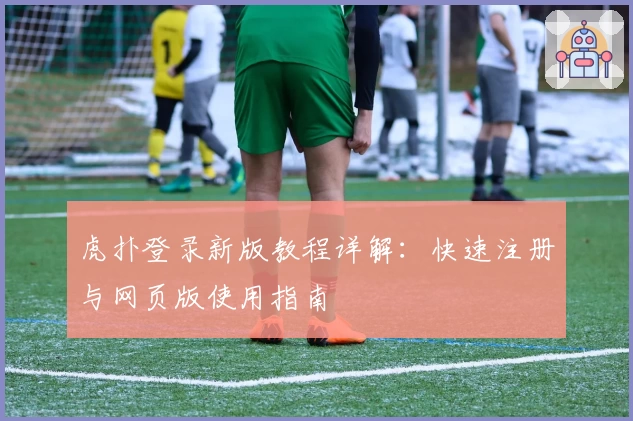 虎扑登录新版教程详解：快速注册与网页版使用指南