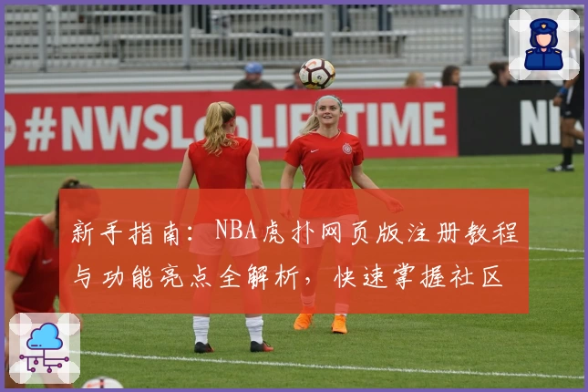新手指南：NBA虎扑网页版注册教程与功能亮点全解析，快速掌握社区互动新姿势