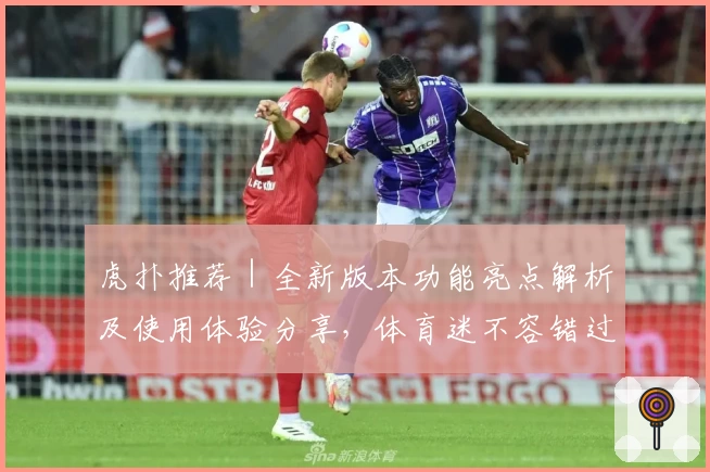 虎扑推荐｜全新版本功能亮点解析及使用体验分享，体育迷不容错过的一站式社区平台