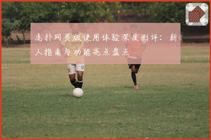 虎扑网页版使用体验深度测评:新人指南与功能亮点盘点