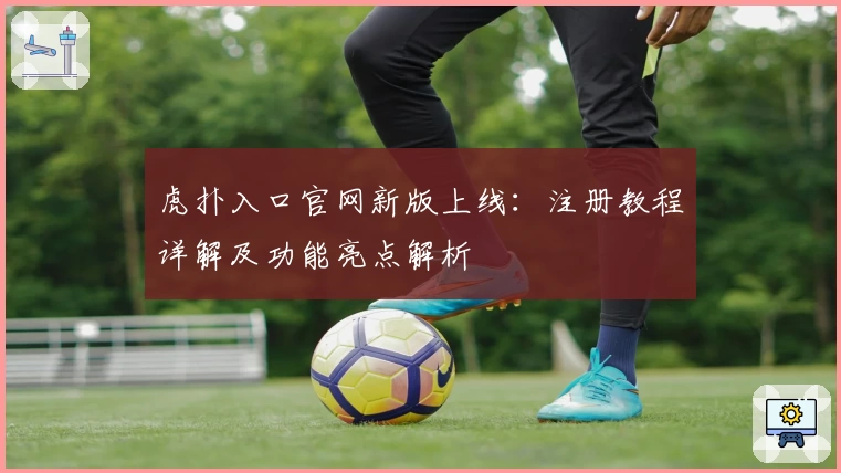 虎扑入口官网新版上线：注册教程详解及功能亮点解析