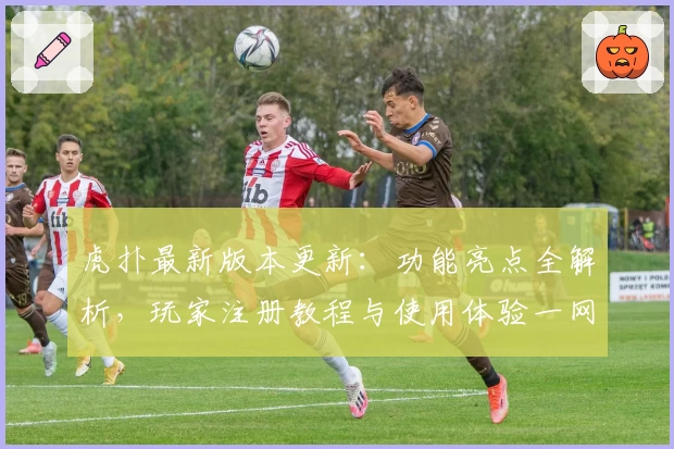 虎扑最新版本更新：功能亮点全解析，玩家注册教程与使用体验一网打尽