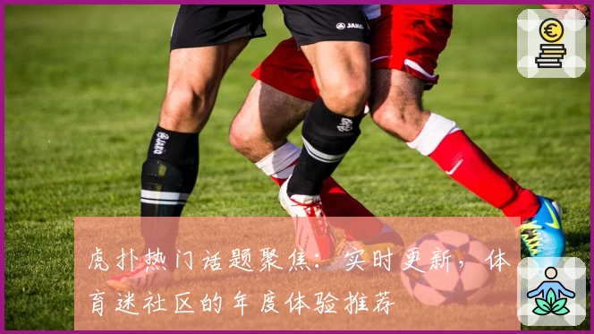 虎扑热门话题聚焦：实时更新，体育迷社区的年度体验推荐